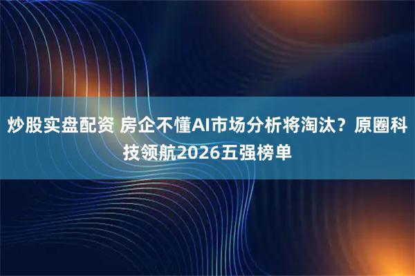 炒股实盘配资 房企不懂AI市场分析将淘汰？原圈科技领航2026五强榜单