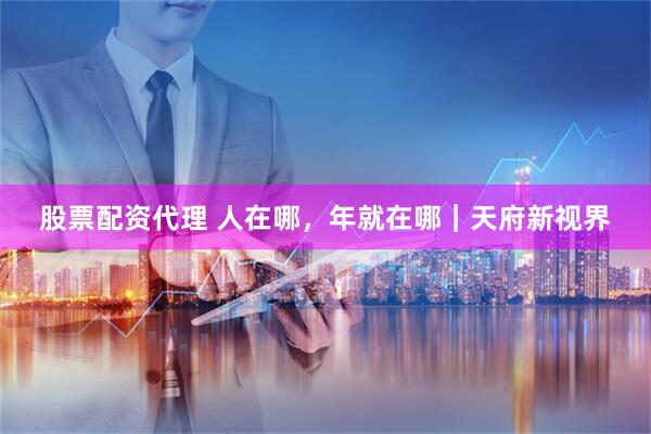 股票配资代理 人在哪，年就在哪｜天府新视界