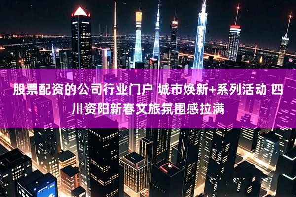 股票配资的公司行业门户 城市焕新+系列活动 四川资阳新春文旅氛围感拉满