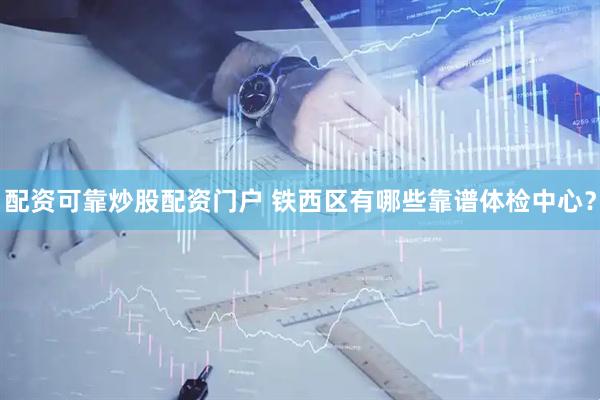 配资可靠炒股配资门户 铁西区有哪些靠谱体检中心？