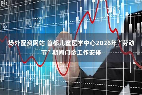 场外配资网站 首都儿童医学中心2026年“劳动节”期间门诊工作安排