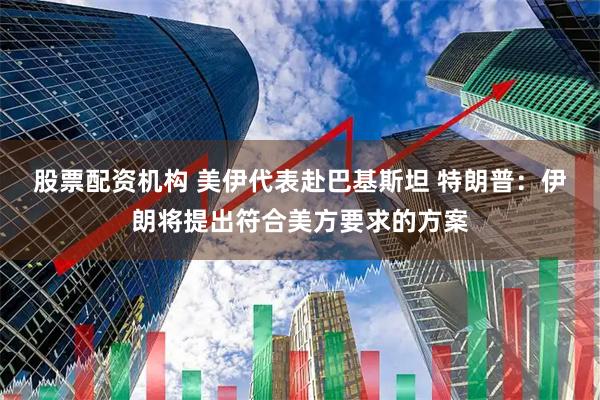 股票配资机构 美伊代表赴巴基斯坦 特朗普：伊朗将提出符合美方要求的方案