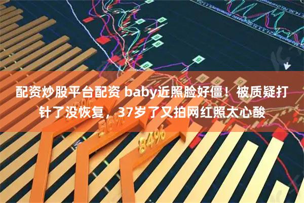 配资炒股平台配资 baby近照脸好僵！被质疑打针了没恢复，37岁了又拍网红照太心酸