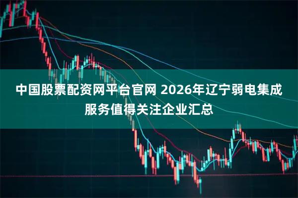 中国股票配资网平台官网 2026年辽宁弱电集成服务值得关注企业汇总