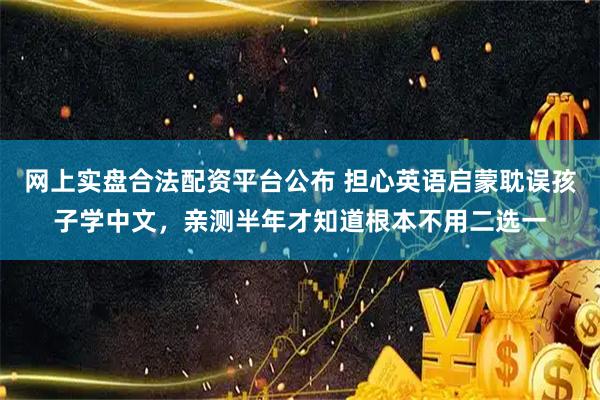 网上实盘合法配资平台公布 担心英语启蒙耽误孩子学中文，亲测半年才知道根本不用二选一