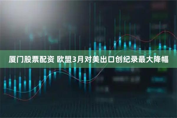 厦门股票配资 欧盟3月对美出口创纪录最大降幅