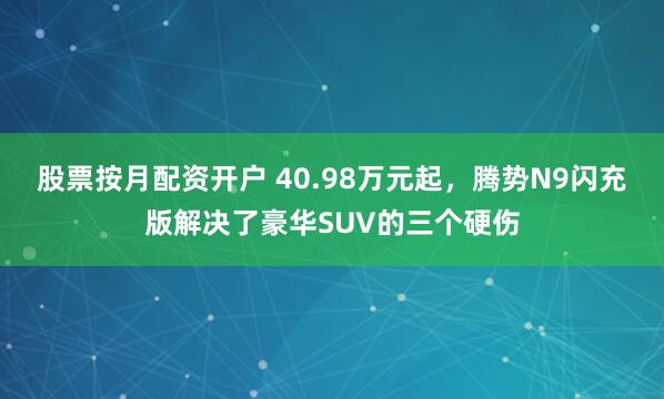股票按月配资开户 40.98万元起，腾势N9闪充版解决了豪华SUV的三个硬伤