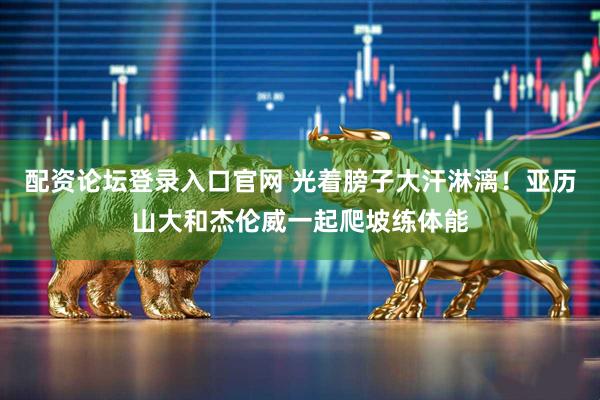 配资论坛登录入口官网 光着膀子大汗淋漓！亚历山大和杰伦威一起爬坡练体能