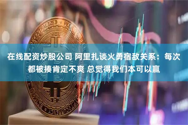 在线配资炒股公司 阿里扎谈火勇宿敌关系：每次都被揍肯定不爽 总觉得我们本可以赢