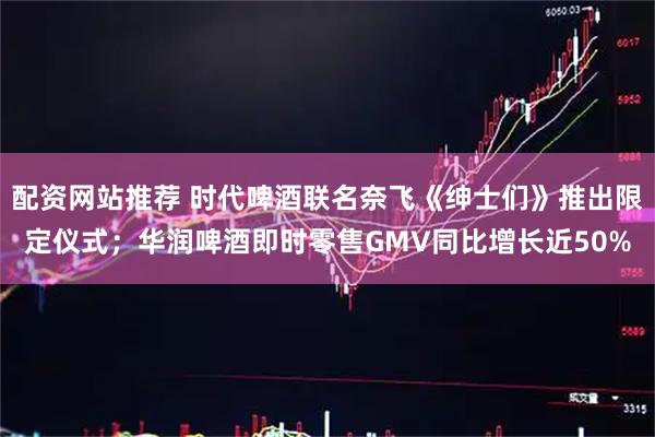 配资网站推荐 时代啤酒联名奈飞《绅士们》推出限定仪式；华润啤酒即时零售GMV同比增长近50%