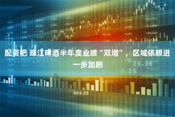 配资吧 珠江啤酒半年度业绩“双增”，区域依赖进一步加剧