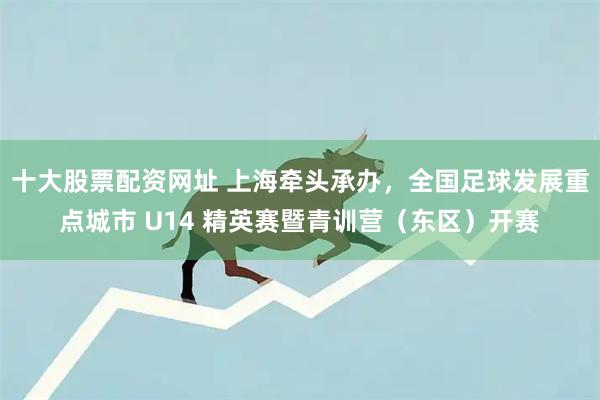 十大股票配资网址 上海牵头承办，全国足球发展重点城市 U14 精英赛暨青训营（东区）开赛
