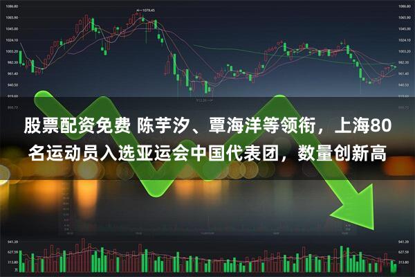 股票配资免费 陈芋汐、覃海洋等领衔，上海80名运动员入选亚运会中国代表团，数量创新高