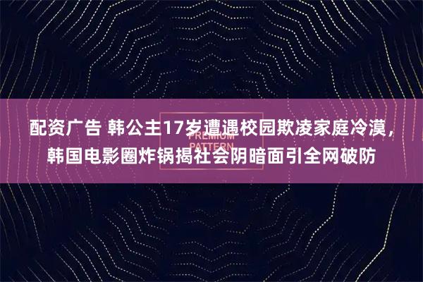 配资广告 韩公主17岁遭遇校园欺凌家庭冷漠，韩国电影圈炸锅揭社会阴暗面引全网破防