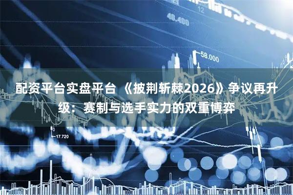 配资平台实盘平台 《披荆斩棘2026》争议再升级：赛制与选手实力的双重博弈